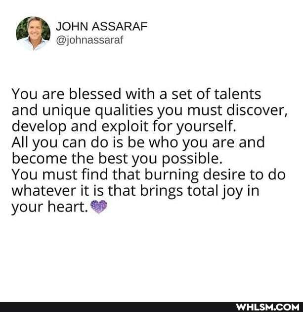 JOHN ASSARAF
You are blessed with a set of talents and unique qualities you must discover, develop and exploit for yourself.
All you can do is be who you are and become the best you possible.
You must find that burning desire to do whatever it is that brings total joy in your heart.