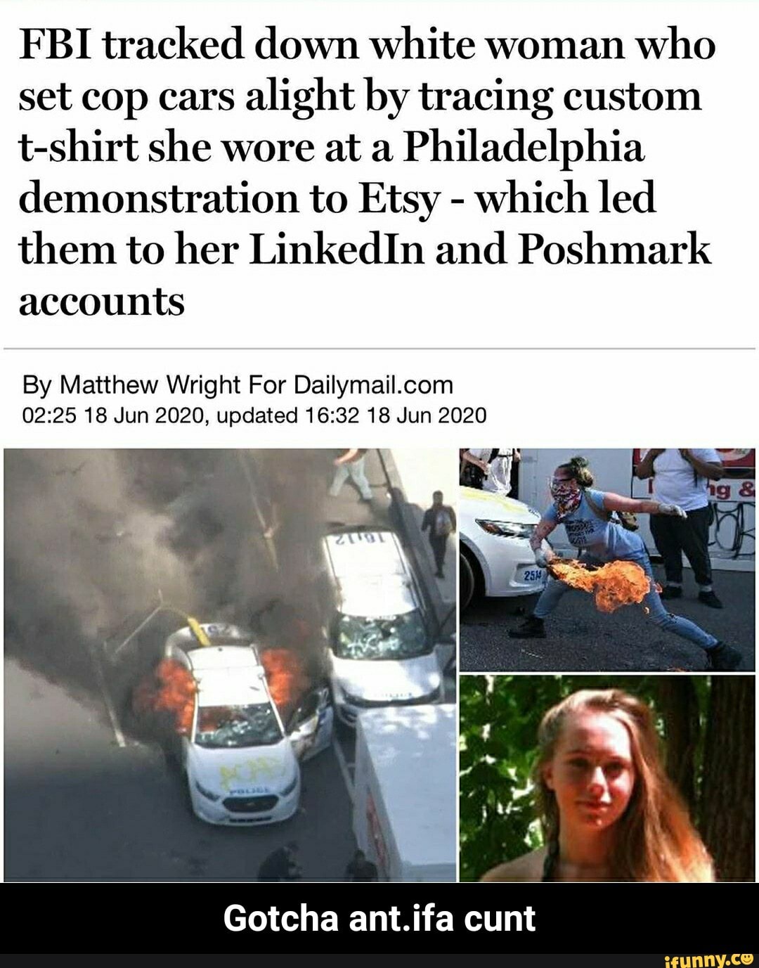 FBI tracked down white woman
who
set cop cars
alight by tracing custom
t-shirt she wore at a
Philadelphia
demonstration to Etsy which led
them to her LinkedIn and Poshmark
accounts
By Matthew Wright For Dailymail.com
02:25 18 Jun 2020, updated 16:32 18 Jun 2020
Gotcha ant.ifa cunt - Gotcha ant.ifa cunt