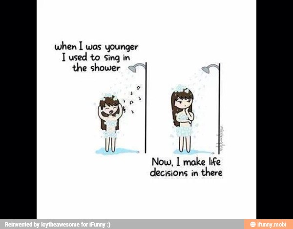 when I was younger
I used to Sing in
the shower Now, I make life
decisions in
there