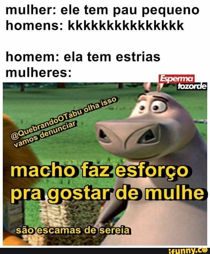 mulher: ele tem pau pequeno
homens: kkkkkkkkkkkkkkk
homem: ela tem estrias
mulheres:
gee é
a
