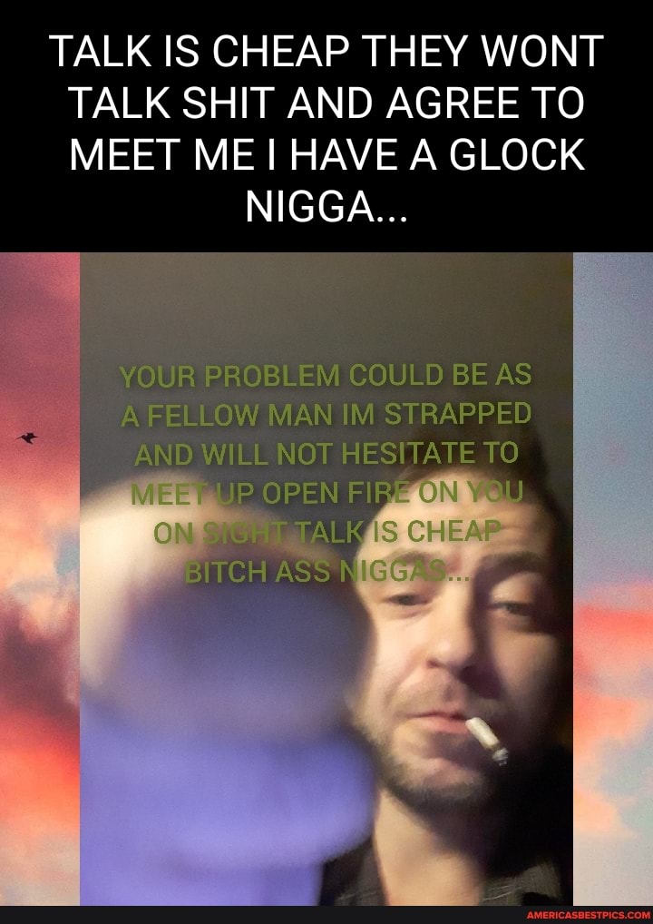 TALK IS CHEAP THEY WONT TALK SHIT AND AGREE TO MEET ME HAVE A GLOCK
NIGGA...
JR PROBLEM COULD BE AS ELLOW MAN IM STRAPPED I AND NOT OPEN TO
"ALK IS
ASS