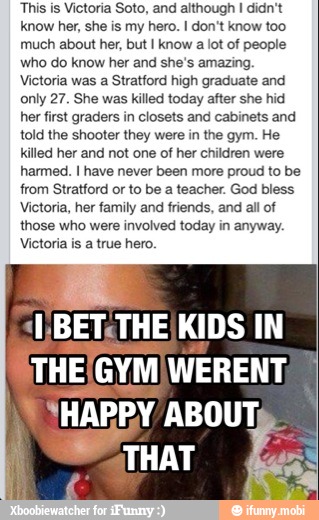 This is Victoria Soto, and although I didn't
know her, she is my hero. I don't know too
much about her, but I know a lot of people
who do know her and she's amazing.
Victoria was a Stratford high graduate and
only 27. She was killed today after she hid
her first graders in closets and cabinets and
told the shooter they were in the gym. He
killed her and not one of her children were
harmed. I have never been more proud to be
from Stratford or to be a teacher. God bless
Victoria, her family and friends, and all of
those who were involved today in anyway.
Victoria is a true hero.