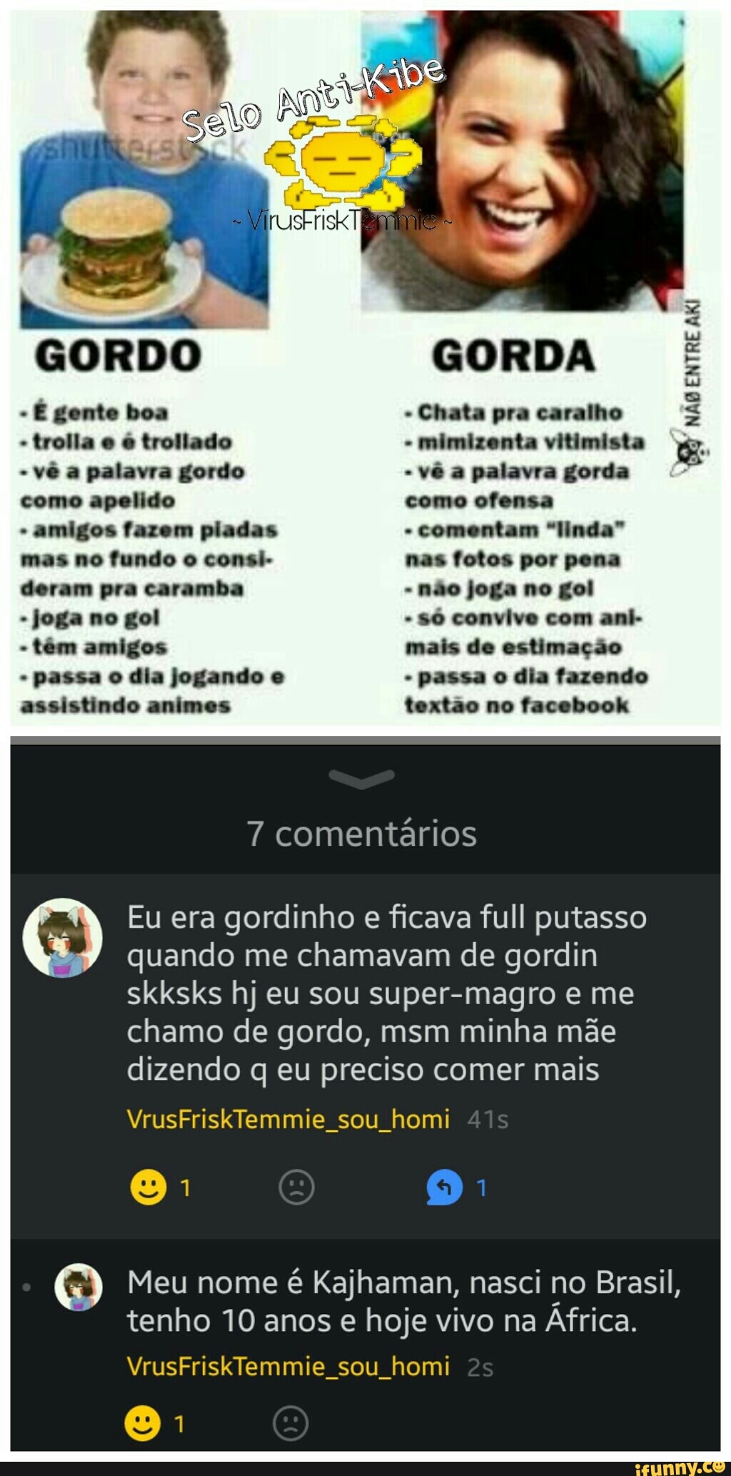 Meu nome
é Kajhaman, nasci no Brasil,
tenho 10 anos e hoje vivo na Africa.
VrusFriskTemmie sou homi
joga no gol
assistindo animes
só convive com ani-
textão no facebook
7 comentários
Eu era gordinho e ficava full putasso
quando me chamavam de gordin
skksks hj eu sou super-magro e me
chamo de gordo, msm minha mãe
dizendo q eu preciso comer mais
VrusFriskTemmie sou homi