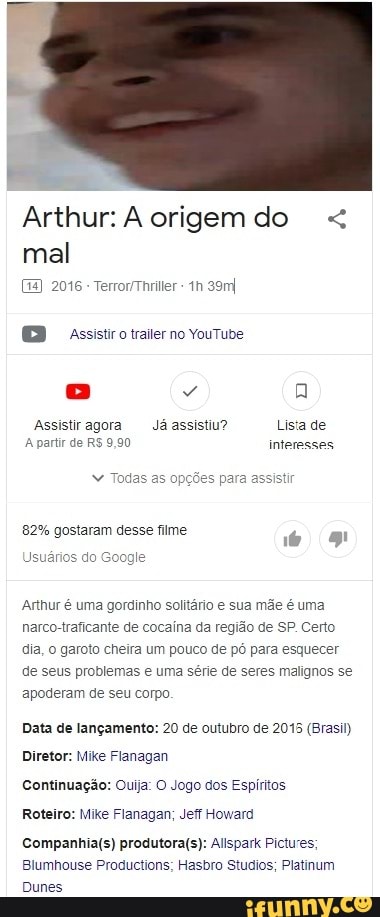 Arthur: A origem do mal
2016 TerrorThriller 39mI
assistiro iiraiter no Youtude
Assistiragora Já assistiu? Lisa de
A partir de R$ 9,90 interesses
" Todas as of
82% gostaram desse filme
Usuários do Goog
Arthur é uma gordinho solitário e sua mãe é uma narco-traficante de cocaina da região de SP. Certo dia, o garoto cheira um pouco de pó para esquecer de seus problemas e uma série de seres malignos se apoderam de seu corpo
Data de lançamento: 20 de outubro de 2015 (Brasil)
Diretor: Mike Fianagan
Continuação: Ouija: O Jogo dos Espíritos
Roteiro: Mike Flanagan; Jeff Howard
Allspark Pictures;
Blumhouse Productions; Hasbro Studios; Platinum
Dunes