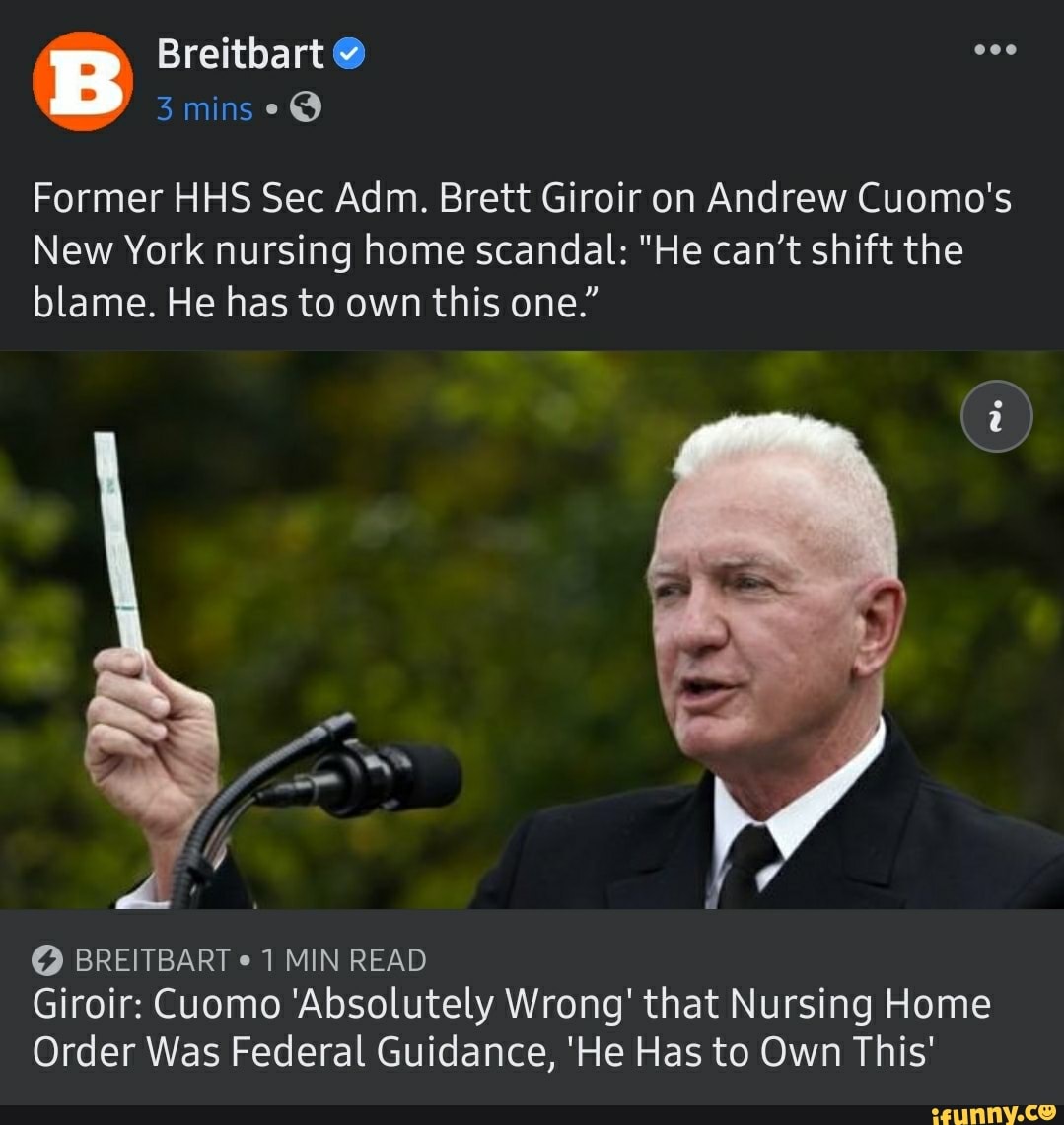 Breitbart
mins
Former HHS Sec Adm. Brett Giroir on Andrew Cuomo's
New York nursing home scandal: "He can't shift the blame. He has to own this one."
BREITBART 1 MIN READ Giroir: Cuomo 'Absolutely Wrong' that Nursing Home
Order Was Federal Guidance, 'He Has to Own This'