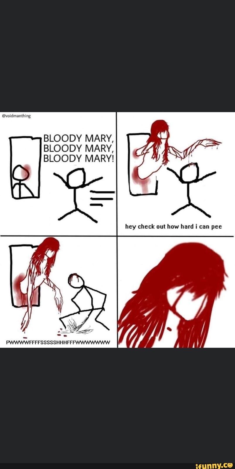 BLOODY MARY,
MARY,
BLOODY MARY!
hey check out how hard i can pee
