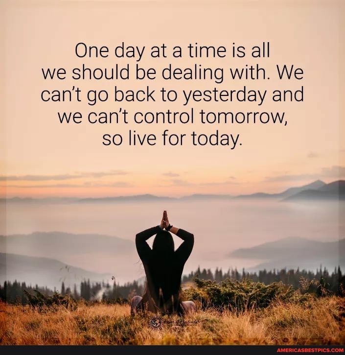 One day at a time is all we should be dealing with. We can't go back to yesterday and we can't control tomorrow, so live for today.