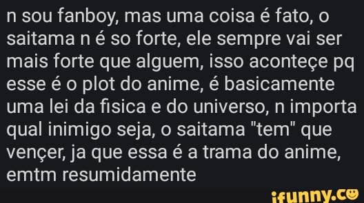 n sou fanboy, mas uma coisa é fato, saitama n é so forte, ele sempre vai ser mais forte que alguem, isso aconteçe pq esse é o plot do anime, é basicamente uma lei da fisica e do universo, n importa qual inimigo seja, o saitama "tem" que vençer, ja que essa é a trama do anime, emtm resumidamente