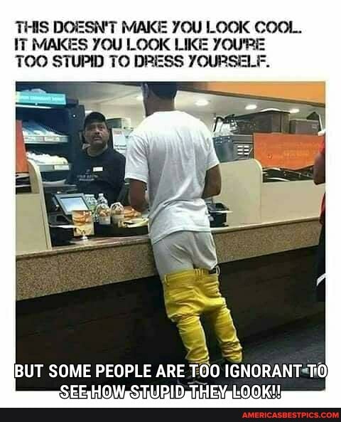 THIS DOESN'T MAKE YOU LOOK COOL.
IT MAKES YOU LOOK LIKE YOU'RE TOO STUPID TO DRESS YOURSELF.
BUT SOME PEOPLE ARE TOO IGNORANT TO;
