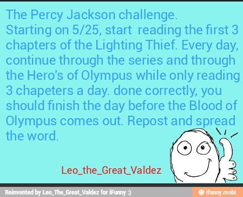 The Percy Jackson challenge.
Starting on 5/25, start reading the first 3
chapters of the Lighting Thief. Every day,
continue through the series and through
the Hero's of Olympus while only reading
3 chapeters a day. done correctly, you
should finish the day before the Blood of
Olympus comes out. Repost and spread
Leo the Great Valdez