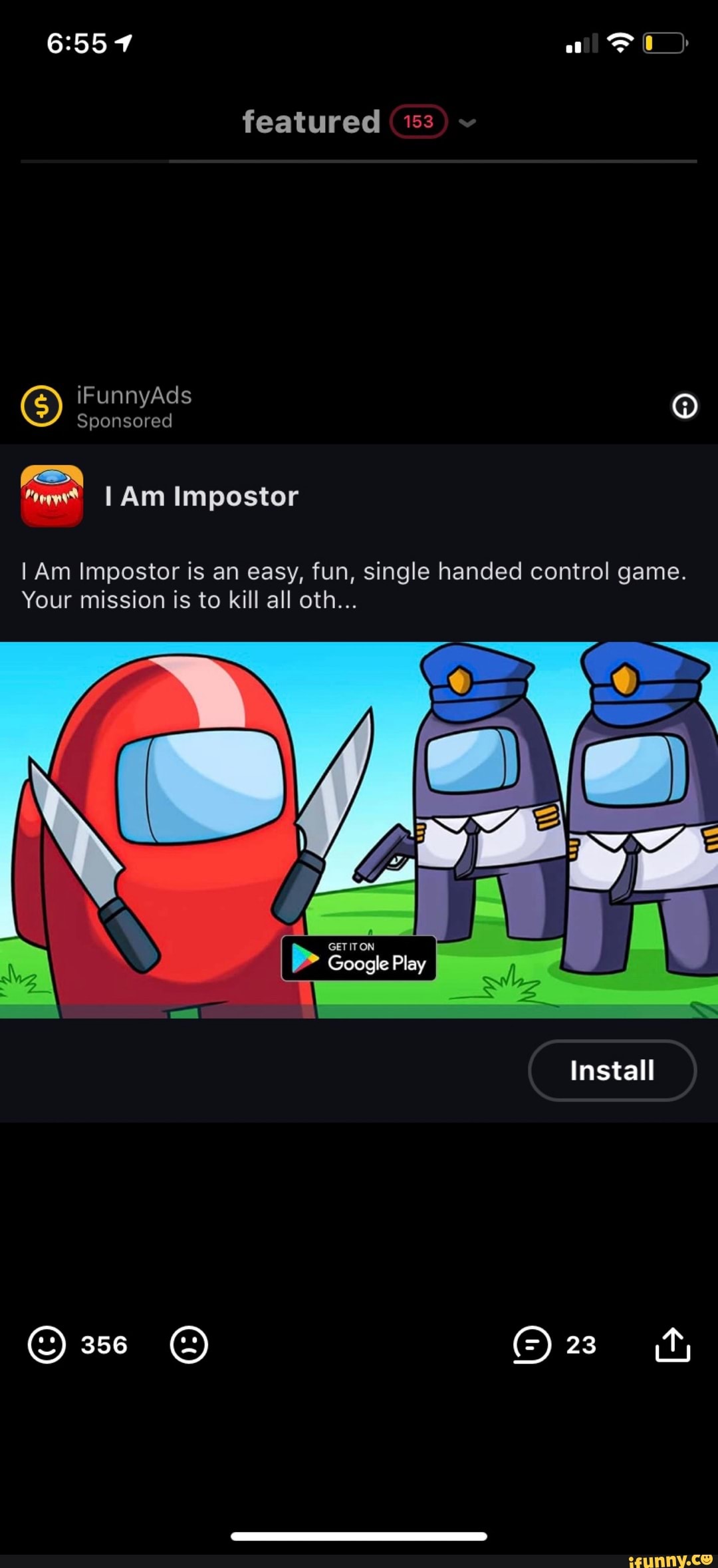 al
featured (153
iFunnyAds
Sponsored
II Am Impostor
I Am Impostor is an easy, fun, single handed control game.
Your mission is to kill all oth...
Play
Install