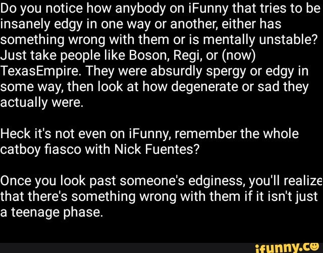 Do you notice how anybody on iFunny that tries to be
insanely edgy in one way or another, either has
something wrong with them or is mentally unstable?
Just take people like Boson, Regi, or (now)
TexasEmpire. They were absurdly spergy or edgy in
some way, then look at how degenerate or sad they
actually were.
Heck it's not even on iFunny, remember the whole
catboy fiasco with Nick Fuentes?
Once you look past someone's edginess, you'll realize
that there's something wrong with them if it isn't just
a teenage phase.
