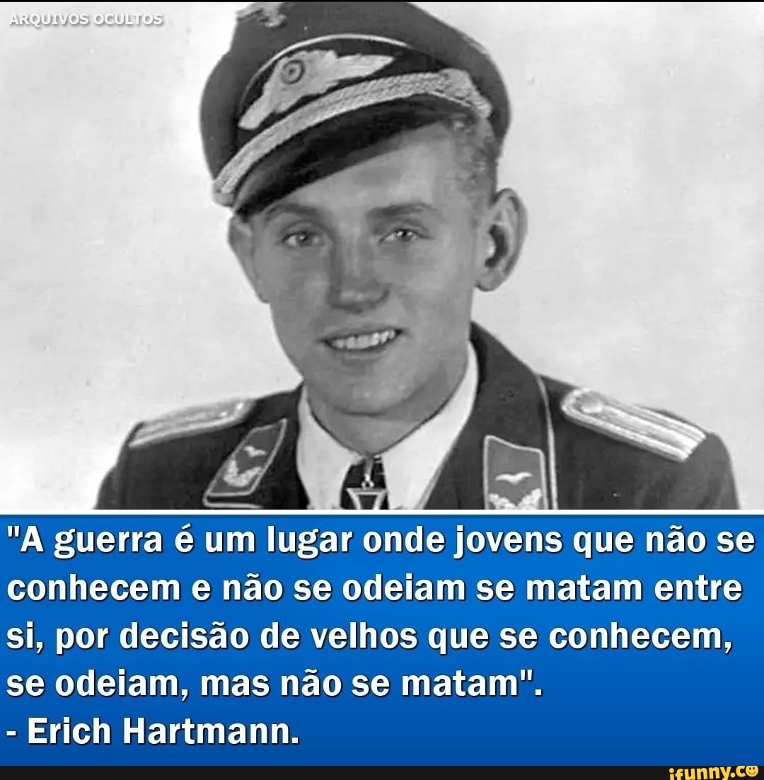 "A guerra é um lugar onde jovens que não se conhecem e não se odeiam se matam entre si, por decisão de velhos que se conhecem, se odeiam, mas não se matam".
Erich Hartmann.