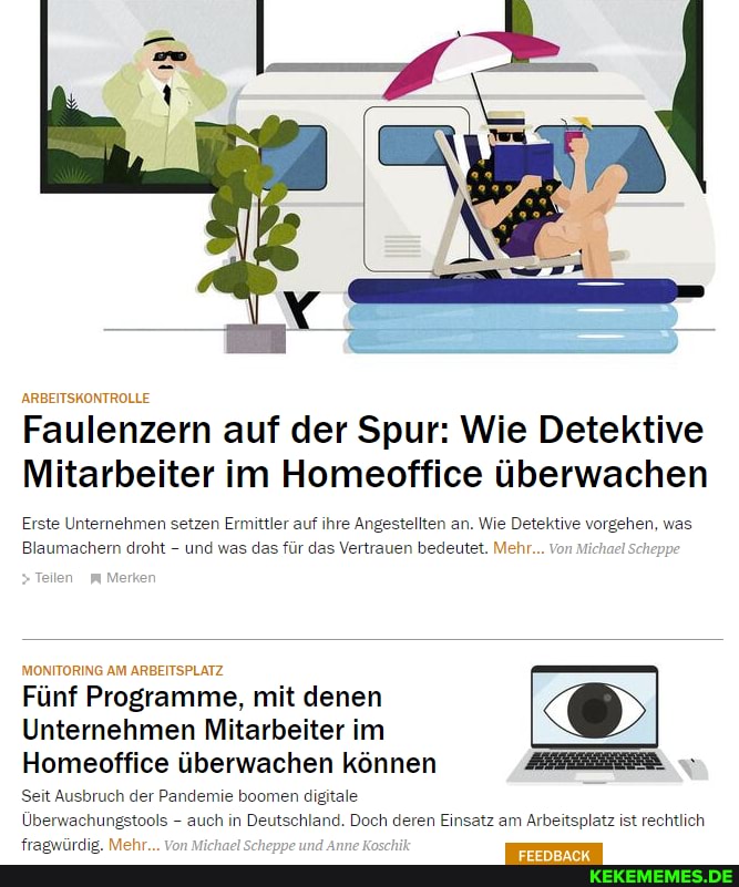 ARBEITSKONTROLLE
Faulenzern auf der Spur: Wie Detektive
Mitarbeiter im Homeoffice überwachen
Erste Unternehmen setzen Ermittler auf ihre Angestellten an. Wie Detektive vorgehen, was
Blaumachern droht - und was das für das Vertrauen bedeutet. Mehr... Von Michael Scheppe
Teilen Merken
MONITORING AM ARBEITSPLATZ Fünf Programme, mit denen
Unternehmen Mitarbeiter im
Homeoffice überwachen können
Seit Ausbruch der Pandemie boomen digitale
Überwachungstools - auch in Deutschland. Doch deren Einsatz am Arbeitsplatz ist rechtlich