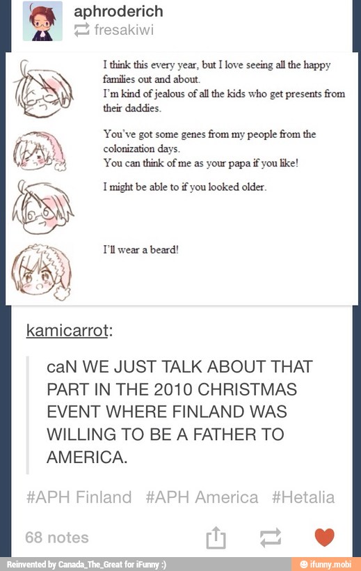I think this every year, but I love seeing all the happy
I'm kind of
jealous of
all the kids who get presents from
a their daddies
You've got some genes from my people from the
colonization days.
'You can
think of me as your papa if you like!
1 might be able to if you looked older.
T'll wear a
beard!
caN WE JUST TALK ABOUT THAT
PART IN THE 2010 CHRISTMAS
EVENT WHERE FINLAND WAS
WILLING TO BE A FATHER TO
AMERICA.
#APH Finland #APH America #Hetaliz