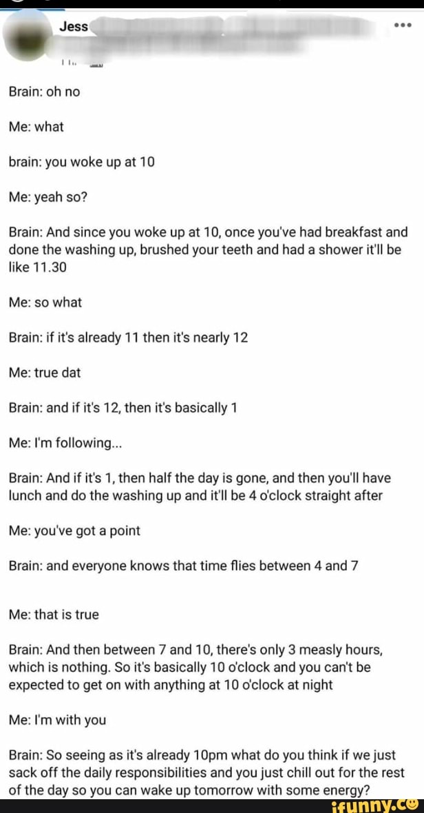 Brain: oh no
Me: what
brain: you woke up at 10
Brain: And since you woke up at 10, once you've had breakfast and
done the washing up, brushed your teeth and had a shower it'll be
like 11.30
Me: so what
Brain: if it's already 11 then it's nearly 12
Me: true dat
Brain: and if it's 12, then it's basically 1
Brain: And if it's 1, then half the day is gone, and then you'll have
lunch and do the washing up and it'll be 4 o'clock straight after
Me: you've got a point
Brain: and everyone knows that time flies between 4 and 7
Me: that is true
Brain: And then between 7 and 10, there's only 3 measly hours,
which is nothing. So it's basically 10 o'clock and you can't be
expected to get on with anything at 10 o'clock at night
Me: I'm with you
Brain: So seeing as it's already 10pm what do you think if we just
sack off the daily responsibilities and you just chill out for the rest
of the day so you can wake up tomorrow with some energy?