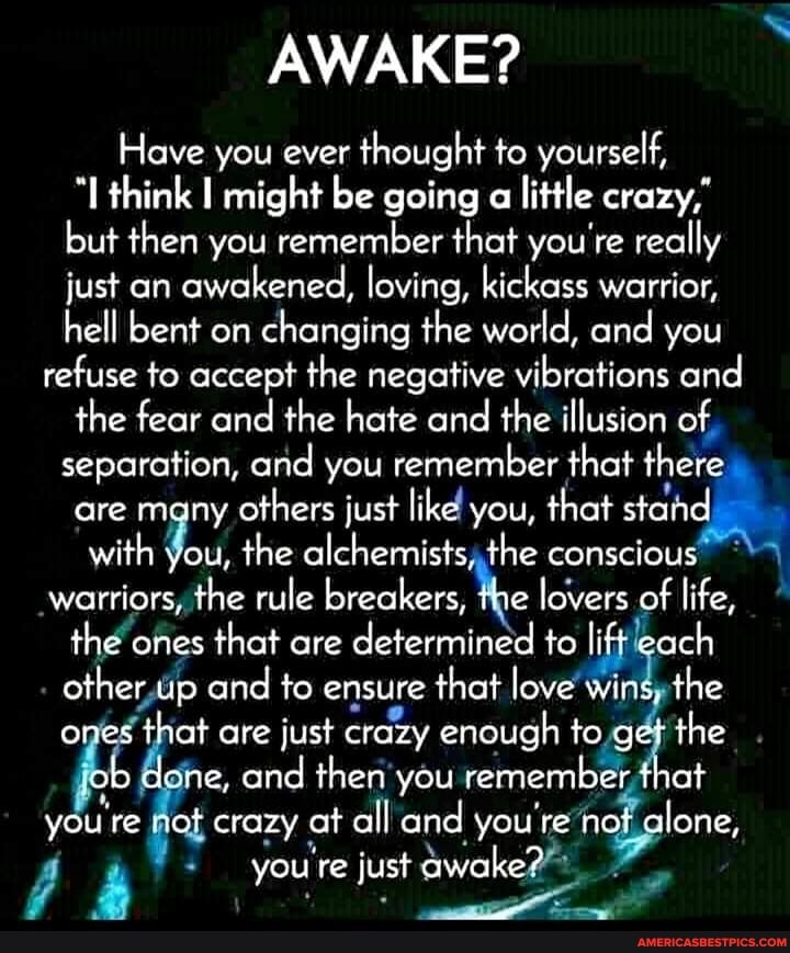 AWAKE?
Have you ever thought to yourself, think I might be going a little crazy, but then you remember that you're really just an awakened, loving, kickass warrior, hell bent on changing the world, and you refuse to accept the negative vibrations and the fear and the hate and the illusion of separation, and you remember that there are many others just like you, that stand with you, the alchemists, the conscious warriors, the rule breakers, the lovers of life, the ones that are determined to lift each other up and to ensure that love win the ones that are just crazy enough to get the ob ne, and then you remember that you're sot crazy at all and you're not alone, you re just awake?