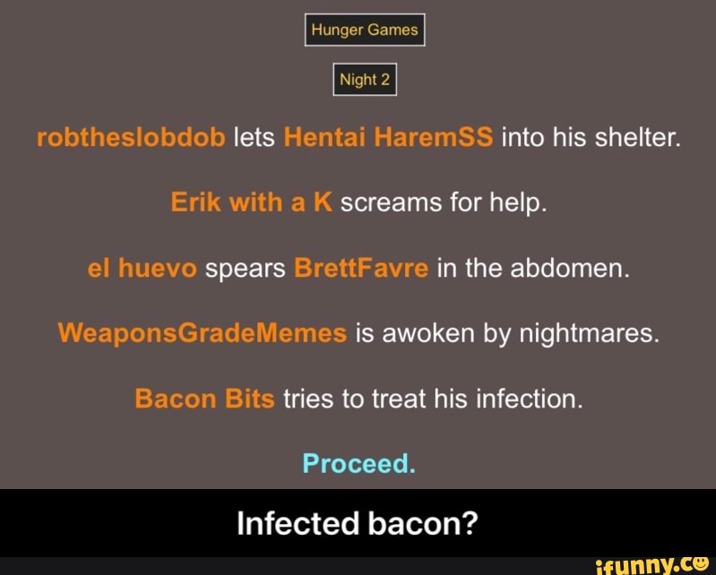 Hunger Gamas
I ight 2
robtheslobdob lets Hentai HaremSS into his shelter.
Erik with aK screams for help.
el huevo spears BrettFavre in the abdomen
WeaponsGradeliemes is awoken by nightmares.
Bacon Bits tries to treat his infection.
Proceed.
Infected bacon? - Infected bacon?
