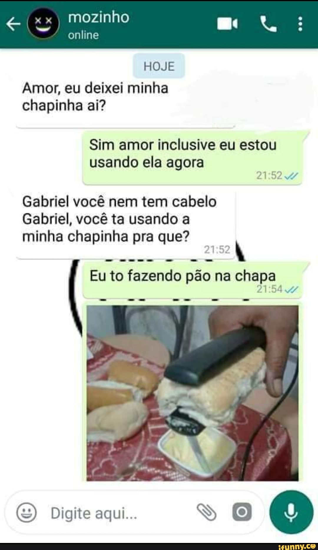 Amor, eu deixei minha
chapinha ai?
Sim amor inclusive eu estou
usando ela agora
2152. 4
Gabriel você nem tem cabelo
Gabriel, você ta usando a
minha chapinha pra que?
aca
Eu to fazendo pão na chapa