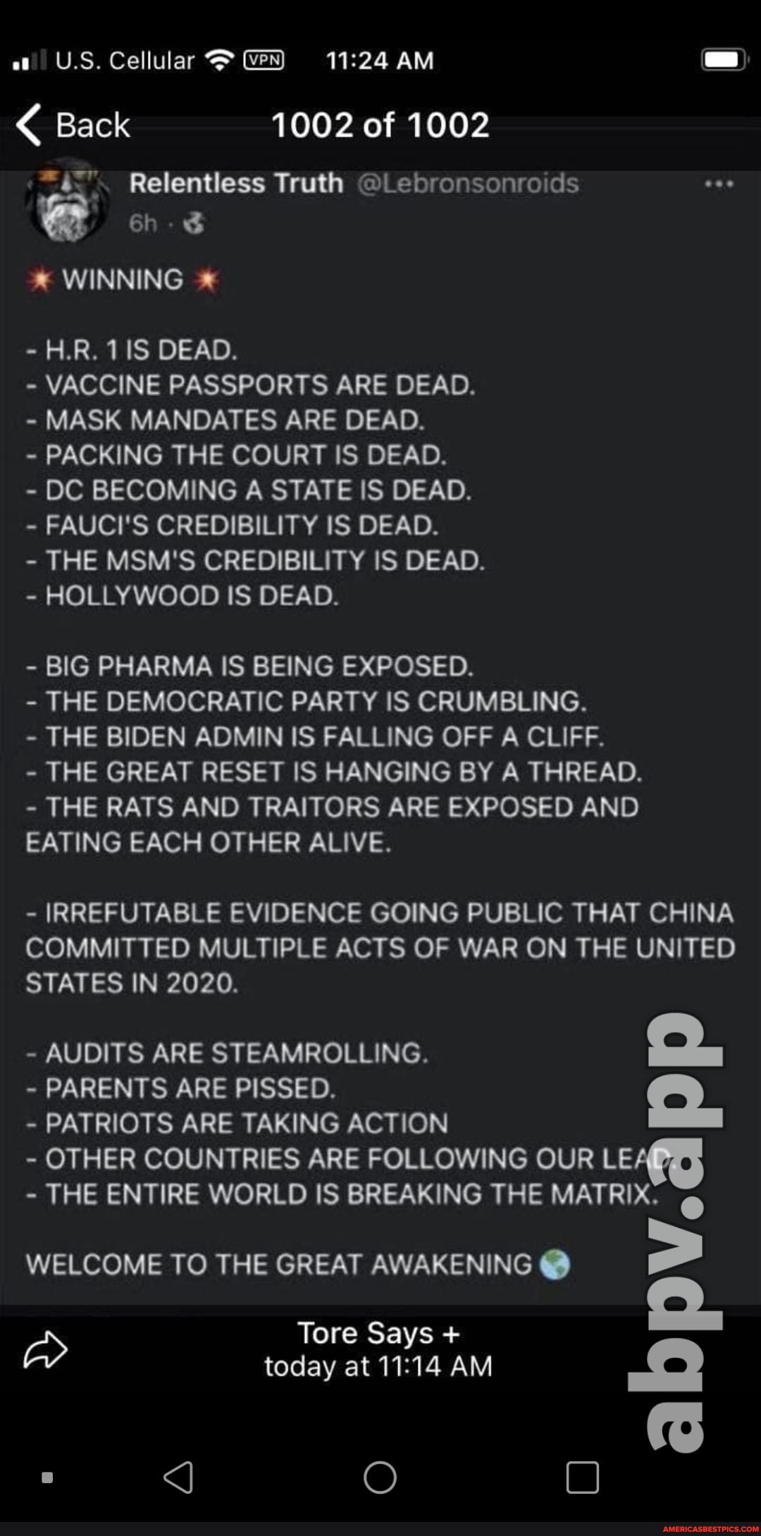 U.S. Cellular AM
Back 1002 of 1002
Relentless Truth ods
WINNING *
H.R. DEAD.
- VACCINE PASSPORTS ARE DEAD.
MASK MANDATES ARE DEAD.
PACKING THE COURT IS DEAD.
- DC BECOMING A STATE IS DEAD.
FAUCI'S CREDIBILITY IS DEAD.
- THE MSM'S CREDIBILITY IS DEAD.
- HOLLYWOOD IS DEAD.
- BIG PHARMA IS BEING EXPOSED.
- THE DEMOCRATIC PARTY IS CRUMBLING.
THE BIDEN ADMIN IS FALLING OFF A CLIFF.
- THE GREAT RESET IS HANGING BY A THREAD.
- THE RATS AND TRAITORS ARE EXPOSED AND EATING EACH OTHER ALIVE.
- IRREFUTABLE EVIDENCE GOING PUBLIC THAT CHINA COMMITTED MULTIPLE ACTS OF WAR ON THE UNITED STATES IN 2020.
- AUDITS ARE STEAMROLLING. S.
PARENTS ARE PISSED.
PATRIOTS ARE TAKING ACTION
- OTHER COUNTRIES ARE FOLLOWING OUR LEA
- THE ENTIRE WORLD IS BREAKING THE MATRIX. @
WELCOME TO THE GREAT AWAKENING @
Tore Says + today at AM