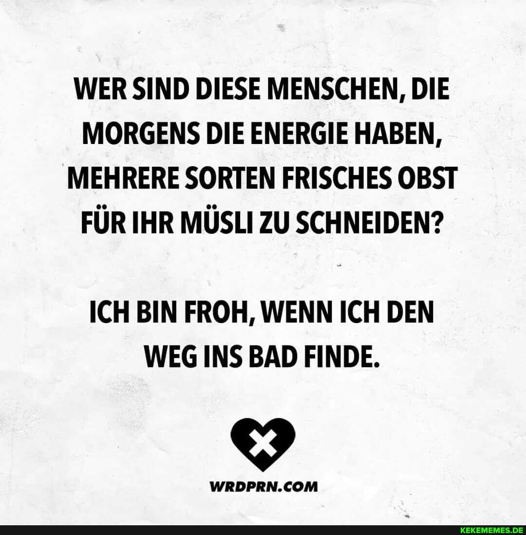 WER SIND DIESE MENSCHEN, DIE MORGENS DIE ENERGIE HABEN,
MEHRERE SORTEN FRISCHES OBST FÜR IHR MÜSLI ZU SCHNEIDEN?
ICH BIN FROH, WENN ICH DEN WEG INS BAD FINDE.