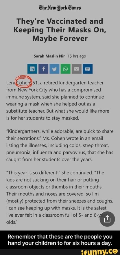 The New York Gimes
They're Vaccinated and
Keeping Their Masks On,
Maybe Forever
Sarah Maslin Nir 15 hrs ago
51, a retired kindergarten teacher from New York City who has a compromised immune system, said she planned to continue wearing a mask when she helped out as a substitute teacher. But what she would like more is for her students to stay masked.
"Kindergartners, while adorable, are quick to share their secretions,' Ms. Cohen wrote in an email listing the illnesses, including colds, strep throat, pneumonia, influenza and parvovirus, that she has caught from her students over the years
"This year is so different!" she continued. "The kids are not sucking on their hair or putting classroom objects or thumbs in their mouths.
Their mouths and noses are covered, so I'm
(mostly) protected from their sneezes and coughs.
can see keeping up with masks. It is the safest
I've ever felt in a classroom full of 5- and 6~ olds."
Remember that these are the people you
hand your children to for six hours a day. - Remember that these are the people you hand your children to for six hours a day.