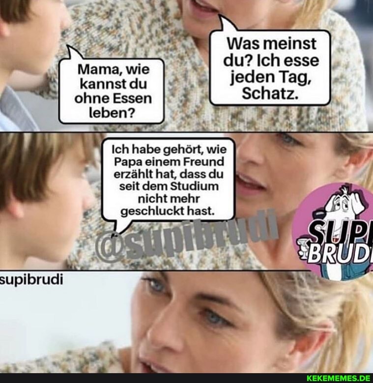 Was meinst
du? ich esse I, jeden Tag,
Schatz.
Mama, wie kannst du
II Essen
Ich habe gehört, wie
Papa einem Freund erzählt hat, dass du seit dem Studium nicht mehr geschluckt hast.
supibrudi