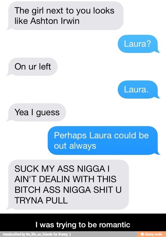 The girl next to you looks
like Ashton Irwin
On ur left
Perhaps Laura could be
out always
SUCK MY ASS NIGGA I
AIN'T DEALIN WITH THIS
BITCH ASS NIGGA SHIT U
TRYNA PULL
I was trying to be romantic - I was trying to be romantic