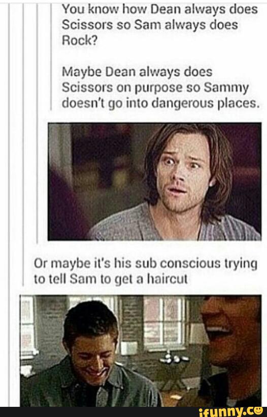 You know how Dean always does
Scissors so Sam always does
Rock?
Maybe Dean always does
Scissms on purpose so Sammy
doesn’t go imo dangerous places.
Or maybe It's hIS sul) conscious uyinq
IO loll Sam [0 qel n hnlrcul