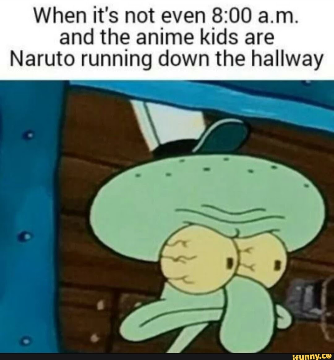 When it's not even . and the anime kids are Naruto running down the  hallway - )