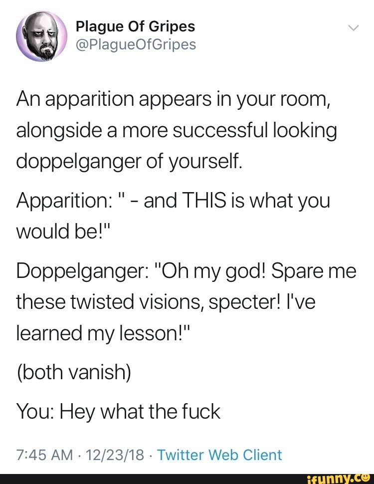 An apparition appears in your room,
alongside a more successful looking
doppelganger of yourself.
Apparition: "
-
and THIS is what you
would be!"
Doppelganger: ”Oh my god! Spare me
these twisted visions, specter! I‘ve
learned my lesson!”
(both vanish)
You: Hey what the fuck
7:45 AM ~12/23/18 -Twitter Web Client