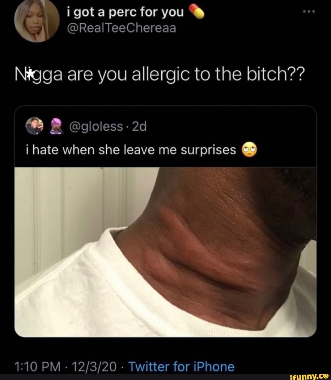 i got perc for you
Real
Nagga are you allergic to the bitch??
@gloless-
i hate when she leave me surprises
PM - - Twitter for iPhone