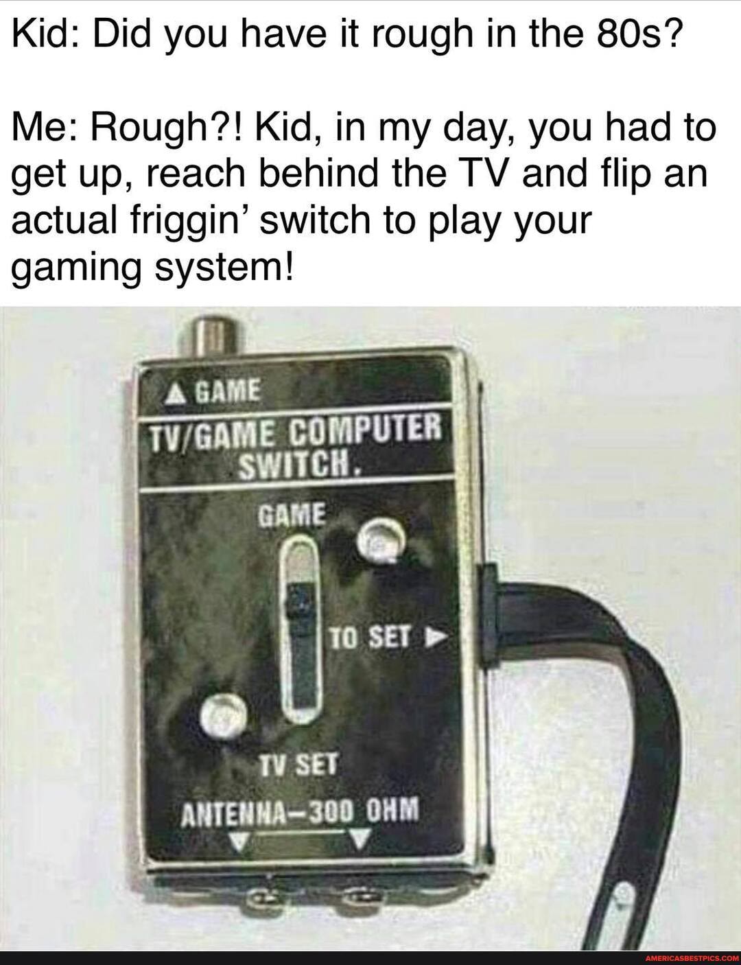 Kid: Did you have it rough in the SOs?
Me: Rough?! Kid, in my day, you had to get up, reach behind the TV and flip an actual friggin' switch to play your gaming system!
ff
ANTENHA
300 OHM