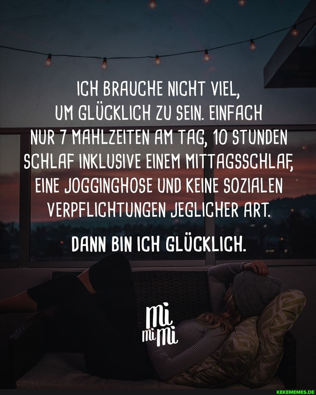 ICH BRAUCHE NICHT VIEL,
UM GLÜCKLICH ZU SEIN. EINFACH NUR 7 MAHLZEITEN AM TAG, 10 STUNDEN SCHLAF INKLUSIVE EINEM MITTAGSSCHLAF EINE JOGGINGHOSE UND KEINE SOZIALEN VERPFLICHTUNGEN JEGLICHER ART.
DANN BIN ICH GLÜCKLICH.