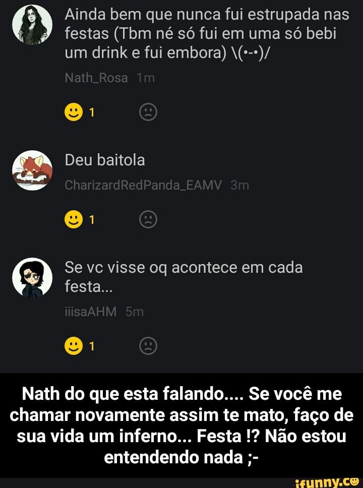 Ainda bem que nunca fui estrupada nas
2 MES (Tbm né só fui em uma só bebi
tg Se vc visse oq acontece em cada
Nath do que esta falando.... Se você me
chamar novamente assim te mato, faço de
sua vida um inferno... Festa Não estou
entendendo nada - Nath do que esta falando.... Se você me chamar novamente assim te mato, faço de sua vida um inferno... Festa !? Não estou entendendo nada ;-