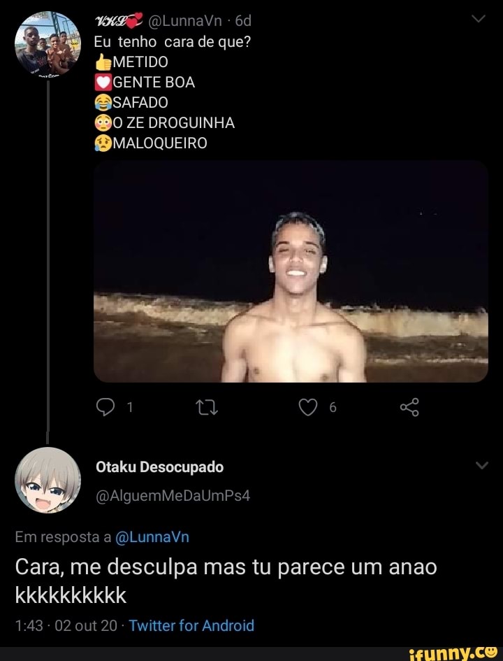 (DLunnaVn -
Eu tenho cara de que?
METIDO
GENTE BOA
ZE DROGUINHA fBMALOQUEIRO
te
Otaku Desocupado
Em resposta a (OLunnaVn
Cara, me desculpa mas tu parece um anao kkkkkkkkkk
143 02 out 20 Twitter for Android