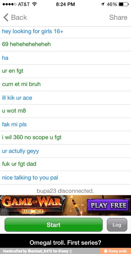 Back Share
hey looking for girls 16+
69 heheheheheheh
ha
ill kik ur ace
u wot m8
i wil 360 no scope
u
nice talking to you pal
bupa23 disconnected
gal troll. First series? - Omegal troll. First series?