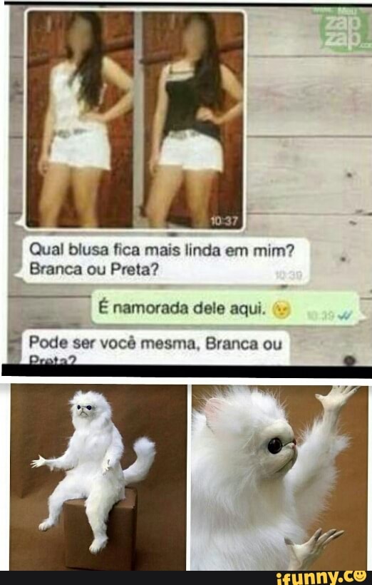 Qual blusa fica mais linda em mim?
Branca ou Preta?
E namorada dele aqui.
a
Pode ser você mesma, Branca ou