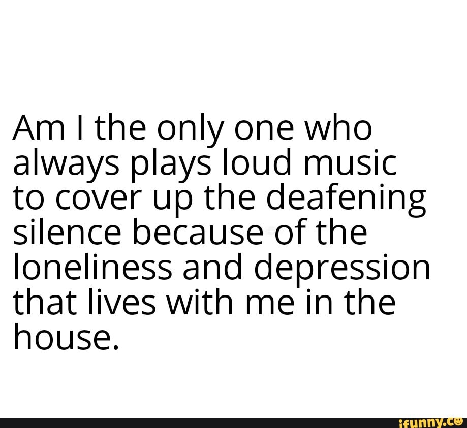 Am I the only one who always plays loud music to cover up the deafening silence because of the loneliness and depression that lives with me in the house.