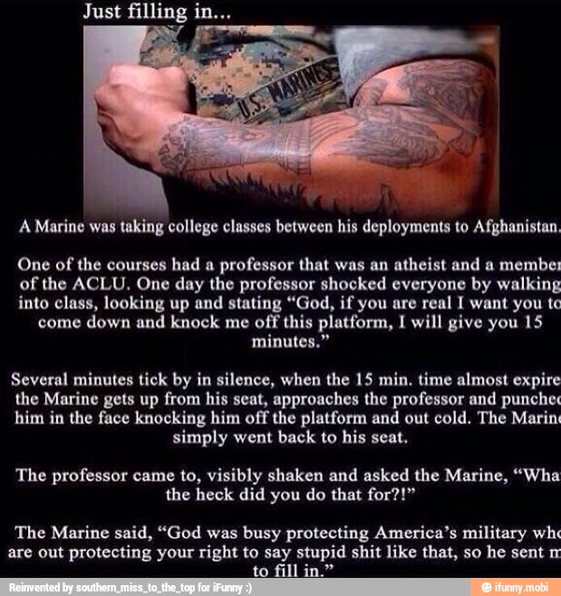 A Marine was taking college classes between his deployments to Afghanistan.
One of
the courses
had a
professor that was an atheist and a membes
of the ACLU. One day the professor shocked everyone by walking
into class, looking up and stating "God, if you are real I want you te
come down and knock me
off this platform, I will give you 15
minutes."
Several minutes tick by in silence, when the 15 min. time almost expire
the Marine gets up from his seat, approaches the professor and punches
him in the face knocking him off the platform and out cold. The Marin
simply went back to his seat.
The professor came to, visibly shaken and asked the Marine, "Wha
the heck did you do that for?!"
The Marine said, "God was
busy protecting America's military wh
are out
protecting your right to say stupid shit like that, so
he sent m