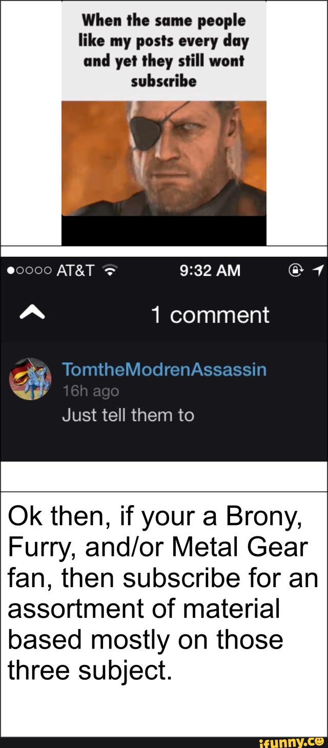 When lhe same
people
like my posts every day
und ye! they still wont
1 comment
Just tell them to
Ok then, if your a Brony,
Furry, and/or Metal Gear
fan, then subscribe for an
assortment of material
based mostly on those