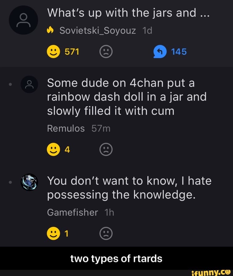 What's up with the jars and
Sovietski_Soyouz
145
Some dude on 4chan put a rainbow dash doll in a jar and slowly filled it with cum
jo
Remulos
@4
You don't want to know, I hate possessing the knowledge.
Gamefisher
two types of rtards - two types of rtards
