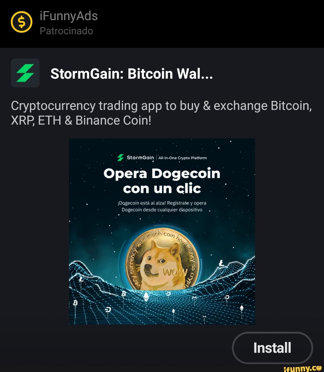 iFunnyAds
Patrocinado
SS StormGain: Bitcoin Wall...
Cryptocurrency trading app to buy & exchange Bitcoin,
XRP, ETH & Binance Coin!
StormGain crypte Piatform
Opera Dogjecoin con un clic
Wagecoun esta al alzal Registrate y opera
Dogecoin desde cualquier dispositivo
Install