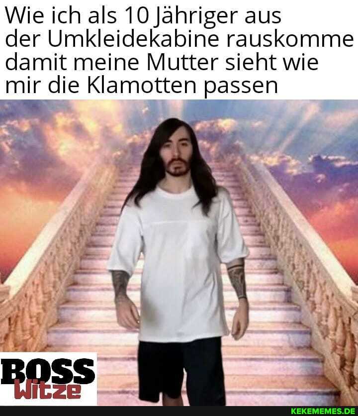 Wie ich als 10 Jähriger aus
der Umkleidekabine rauskomme damit meine Mutter sieht wie mir die Klamotten passen