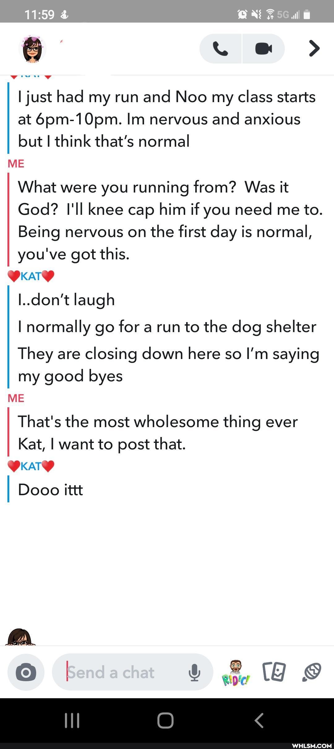 all
I just had my run and Noo my class starts at 6pm-10pm. Im nervous and anxious but think that's normal
ME What were you running from? Was it
God? I'll knee cap him if you need me to.
Being nervous on the first day is normal, you've got this.
don't laugh
I normally go for a run to the dog shelter
They are closing down here so I'm saying
KATY
my good byes
ME
That's the most wholesome thing ever
Kat, I want to post that.
I Dooo ittt