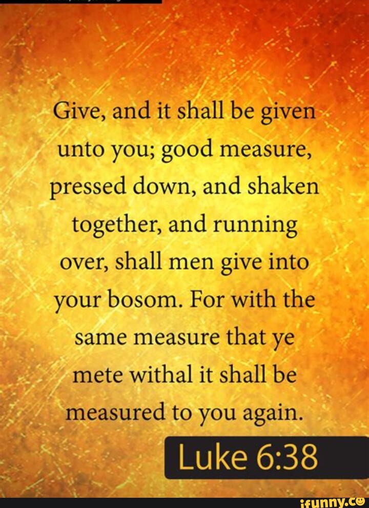 Give, and it shall be given unto you; good measure, pressed down, and