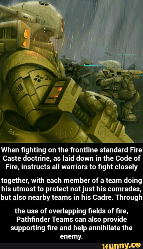 When fighting on the frontline standard Fire
Caste doctrine, as laid down in the Code of
Fire, instructs all warriors in fighi closely
together, with each member of a team doing
his utmost to protect not just his comrades,
but also nearby teams in his Cadre. Through
the use of overlapping fields of fire,
Pathfinder Teams can also provide
supporting fire and help annihilate the
enemy.