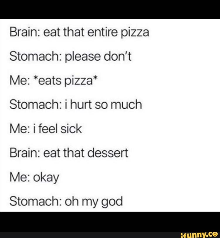 Brain: eat that entire pizza
Stomach: please don't
Me: *eats pizza*
Stomach: i hurt so much
Brain: eat that dessert
Me: okay
Stomach: oh my god