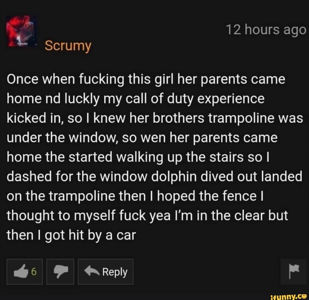 Once when fucking this girl her parents came
home nd luckly my call of duty experience
kicked in, so I knew her brothers trampoline was
under the window, so wen her parents came
home the started walking up the stairs so I
dashed for the window dolphin dived out landed
on the trampoline then I hoped the fence I
thought to myself fuck yea I'm in the clear but
then I got hit by a car