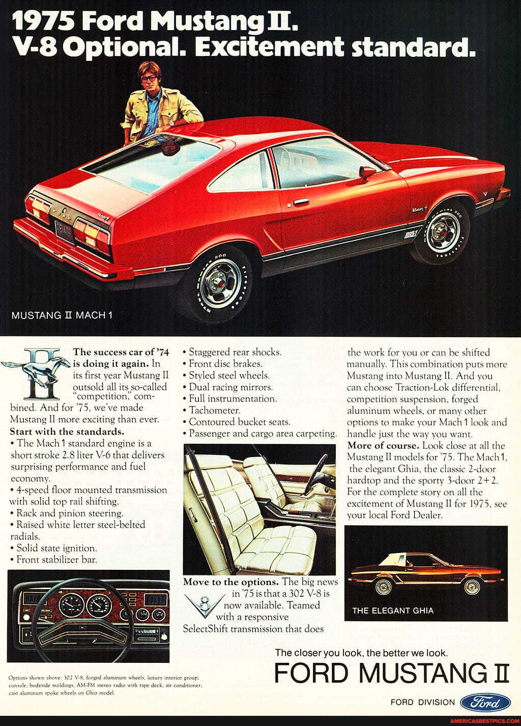1975 Ford Mustang ii.
Optional. Excitement standard.
MUSTANG IL MACH
The success car of 74 is doing it again. In its first year Mustang II outsold all its led
'competition; com- bined. And for '75, we've made
Mustang II more exciting than ever.
Start with the standards.
* The Mach 1 standard engine is a surprising short stroke 2.8 liter that delivers.
formance and fuel
surprising economy.
speed floor mounted transmi with solid top rail shifting.
* Rack and pinion steering.
Raised white letter steel-belted radials.
* Solid state ignition
Front stabilizer bar.
forged aluminum whe
* Staggered rear shocks
Front dise brakes,
Styled steel wheels
Dual racing mirrors.
Full instrumentation
Tachometer.
* Contoured bucket seats
Passenger and cargo area carpeting
he big news
Move to the options. Th big news I
in'75 is that a 302 V- is
20% available. Teamed with a responsive
SelectShift transmission that does
the work for you or can be shifted manually. This combination puts more
Mustang into Mustang Il. And you can choose Traction-Lok differential, competition suspension, forged aluminum wheels, or many other options to make your Mach look and handle just the way you want
More of course. Look close at all the
Mustang II models for '75. The Mach 1, the elegant Ghia, the classic 2-door hardtop and the sporty 3-door
For the complete story on all the excitement of Mustang II for 1975, see your local Ford Dealer.
THE ELEGANT GHIA
The closer you look, the better we look.
FORD MUSTANG II
FORD DIVISION